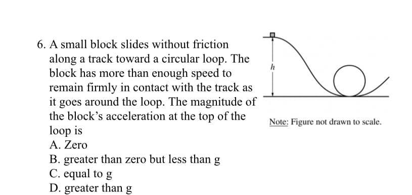 6. A small block slides without friction
along a track toward a circular loop. The
block has more than enough speed to
remain firmly in contact with the track as
it goes around the loop. The magnitude of
the block's acceleration at the top of the
loop is
Α. Zero
h
Note: Figure not drawn to scale.
B. greater than zero but less than g
C. equal to g
D. greater than g
