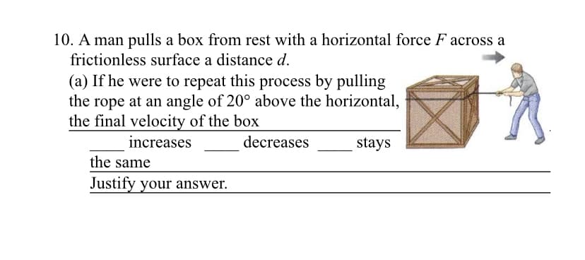 10. A man pulls a box from rest with a horizontal force F across a
frictionless surface a distance d.
(a) If he were to repeat this process by pulling
the rope at an angle of 20° above the horizontal,
the final velocity of the box
increases
decreases
stays
the same
Justify your answer.
