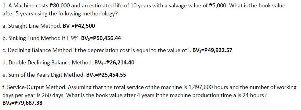 1. A Machine costs P80,000 and an estimated life of 10 years with a salvage value of P5,000. What is the book value
after 5 years using the following methodology?
a. Straight Line Method. BV;=P42,500
b. Sinking Fund Method if i-9%. BV3=P50,456.44
c. Declining Balance Method if the depreciation cost is equal to the value of i. BV5=P49,922.57
d. Double Declining Balance Method. BVs=P26,214.40
e. Sum of the Years Digit Method. BVs=P25,454.55
f. Service-Output Method. Assuming that the total service of the machine is 1,497,600 hours and the number of working
days per year is 260 days. What is the book value after 4 years if the machine production time a is 24 hours?
BV4=P79,687.38
