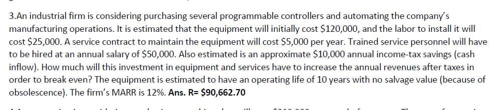 3.An industrial firm is considering purchasing several programmable controllers and automating the company's
manufacturing operations. It is estimated that the equipment will initially cost $120,000, and the labor to install it will
cost $25,000. A service contract to maintain the equipment will cost $5,000 per year. Trained service personnel will have
to be hired at an annual salary of $50,000. Also estimated is an approximate $10,000 annual income-tax savings (cash
inflow). How much will this investment in equipment and services have to increase the annual revenues after taxes in
order to break even? The equipment is estimated to have an operating life of 10 years with no salvage value (because of
obsolescence). The firm's MARR is 12%. Ans. R= $90,662.70
