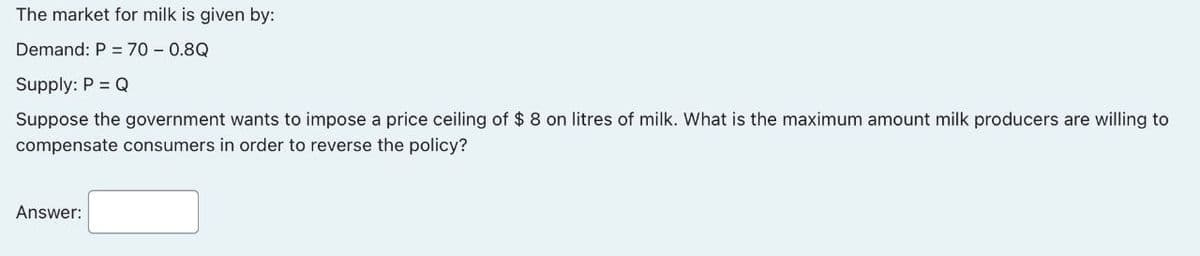 The market for milk is given by:
Demand: P = 70 - 0.8Q
Supply: P = Q
Suppose the government wants to impose a price ceiling of $ 8 on litres of milk. What is the maximum amount milk producers are willing to
compensate consumers in order to reverse the policy?
Answer: