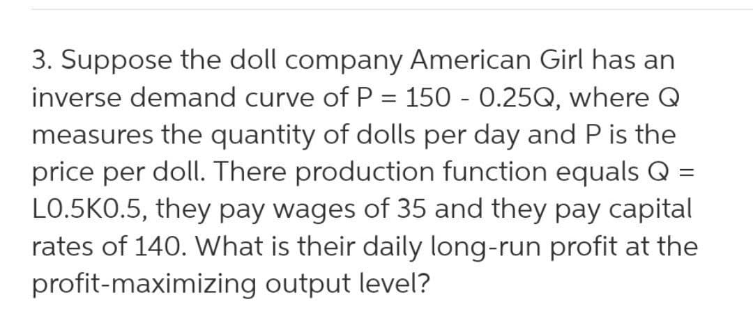 3. Suppose the doll company American Girl has an
inverse demand curve of P = 150 - 0.25Q, where Q
measures the quantity of dolls per day and P is the
price per doll. There production function equals Q =
LO.5KO.5, they pay wages of 35 and they pay capital
rates of 140. What is their daily long-run profit at the
profit-maximizing output level?
