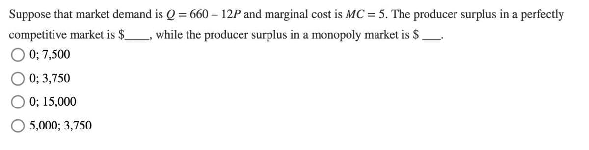 Suppose that market demand is Q = 660 – 12P and marginal cost is MC = 5. The producer surplus in a perfectly
competitive market is $
while the producer surplus in a monopoly market is $
0; 7,500
0; 3,750
0; 15,000
5,000; 3,750
