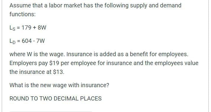 Assume that a labor market has the following supply and demand
functions:
Ls = 179 + 8W
%3D
LD = 604 - 7W
where W is the wage. Insurance is added as a benefit for employees.
Employers pay $19 per employee for insurance and the employees value
the insurance at $13.
What is the new wage with insurance?
ROUND TO TWO DECIMAL PLACES

