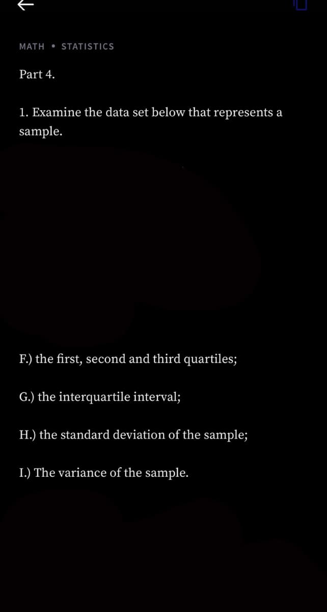 MATH STATISTICS
Part 4.
1. Examine the data set below that represents a
sample.
F.) the first, second and third quartiles;
G.) the interquartile interval;
H.) the standard deviation of the sample;
I.) The variance of the sample.