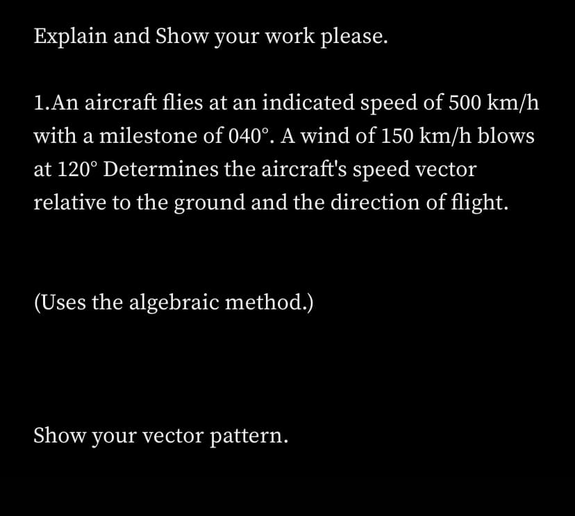 Explain and Show your work please.
1.An aircraft flies at an indicated speed of 500 km/h
with a milestone of 040°. A wind of 150 km/h blows
at 120° Determines the aircraft's speed vector
relative to the ground and the direction of flight.
(Uses the algebraic method.)
Show your vector pattern.