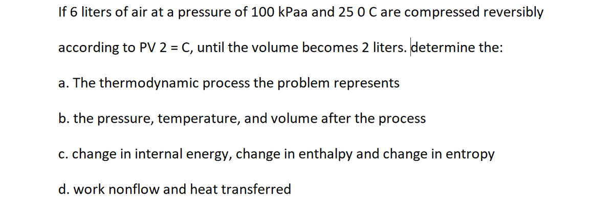 If 6 liters of air at a pressure of 100 kPaa and 25 0 C are compressed reversibly
according to PV 2 = C, until the volume becomes 2 liters. determine the:
a. The thermodynamic process the problem represents
b. the pressure, temperature, and volume after the process
c. change in internal energy, change in enthalpy and change in entropy
d. work nonflow and heat transferred
