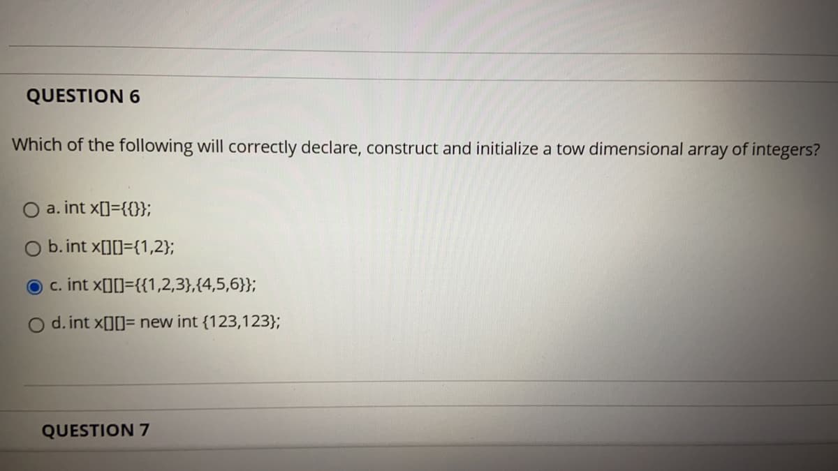 QUESTION 6
Which of the following will correctly declare, construct and initialize a tow dimensional array of integers?
O a. int x[]={{};
b. int x[][]={1,2};
c. int x[][]={{1,2,3},{4,5,6}};
O d. int xO[]= new int {123,123};
QUESTION 7
