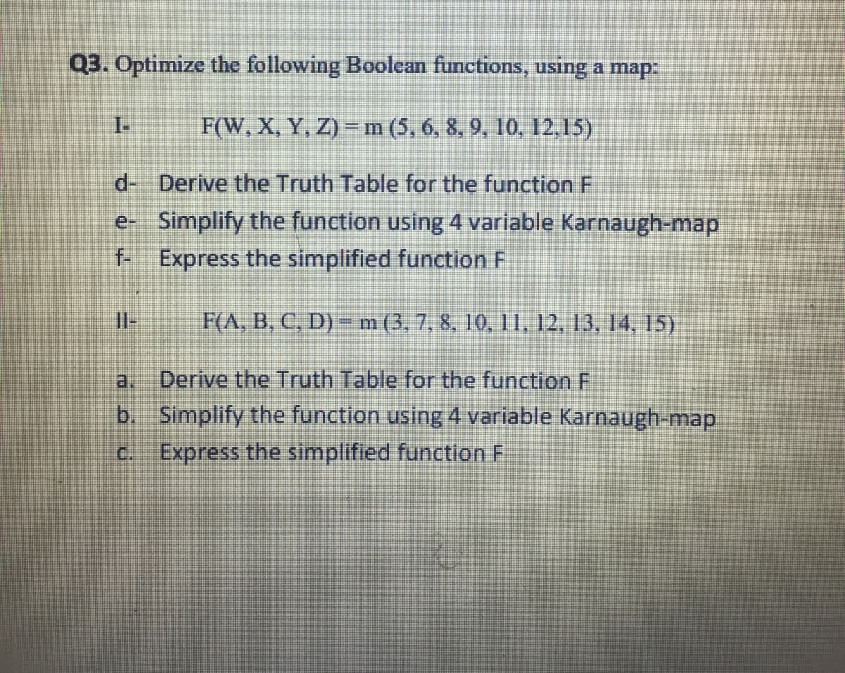 Q3. Optimize the following Boolean functions, using a map:
I-
F(W, X, Y, Z) =m(5, 6, 8, 9, 10, 12,15)
d- Derive the Truth Table for the function F
e- Simplify the function using 4 variable Karnaugh-map
f- Express the simplified function F
Il-
F(A, B, C, D) =m (3, 7, 8, 10, 11, 12, 13, 14, 15)
a.
Derive the Truth Table for the function F
b. Simplify the function using 4 variable Karnaugh-map
C.
Express the simplified function F
