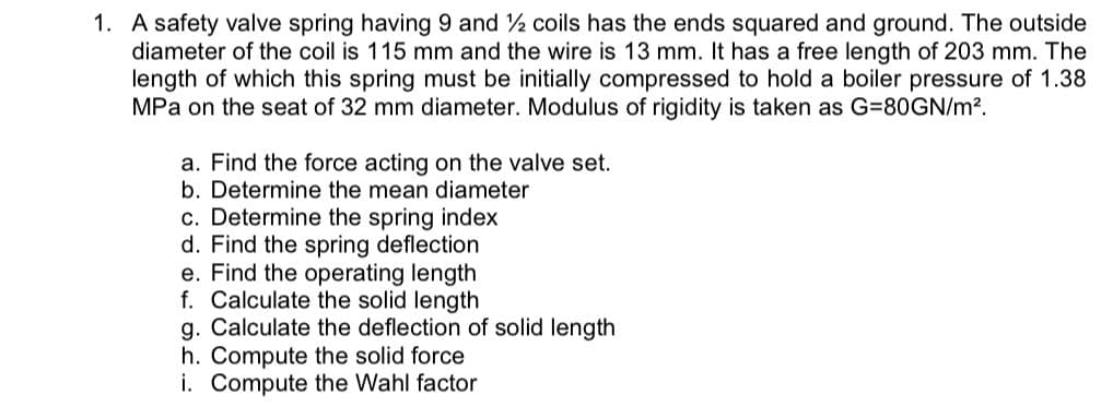 1. A safety valve spring having 9 and 2 coils has the ends squared and ground. The outside
diameter of the coil is 115 mm and the wire is 13 mm. It has a free length of 203 mm. The
length of which this spring must be initially compressed to hold a boiler pressure of 1.38
MPa on the seat of 32 mm diameter. Modulus of rigidity is taken as G=80GN/m?.
a. Find the force acting on the valve set.
b. Determine the mean diameter
c. Determine the spring index
d. Find the spring deflection
e. Find the operating length
f. Calculate the solid length
g. Calculate the deflection of solid length
h. Compute the solid force
i. Compute the Wahl factor
