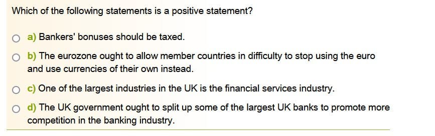 Which of the following statements is a positive statement?
a) Bankers' bonuses should be taxed.
Ob) The eurozone ought to allow member countries in difficulty to stop using the euro
and use currencies of their own instead.
One of the largest industries in the UK is the financial services industry.
O d) The UK government ought to split up some of the largest UK banks to promote more
competition in the banking industry.