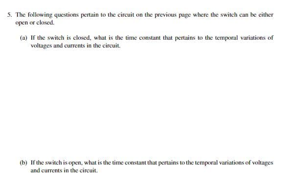 5. The following questions pertain to the circuit on the previous page where the switch can be either
open or closed.
(a) If the switch is closed, what is the time constant that pertains to the temporal variations of
voltages and currents in the circuit.
(b) If the switch is open, what is the time constant that pertains to the temporal variations of voltages
and currents in the circuit.