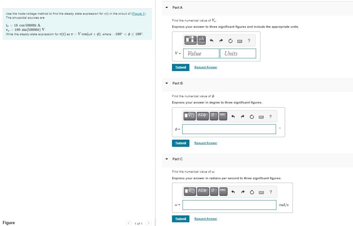 Use the node-voltage method to find the steady state expression for v(t) in the circuit of (Figure 1).
The sinusoidal sources are
is
18 cos 50000t A.
v,
180 sin(50000+) V.
Write the steady-state expression for v(t) as v=V cos(wt +), where -180° < < 180°.
Part A
Find the numerical value of V..
Express your answer to three significant figures and include the appropriate units.
O
Figure
V =
Value
Submit
Request Answer
Part B
Units
?
Find the numerical value of 6.
Express your answer in degree to three significant figures.
ΜΕ ΑΣΦΗ vec
Submit
Request Answer
Part C
?
°
Find the numerical value of w.
Express your answer in radians per second to three significant figures.
ΜΕ ΑΣΦ 11 vec
ww
?
w=
Submit
Request Answer
1 of 1 >
rad/s