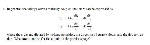 4. In general, the voltage across mutually coupled inductors can be expressed as
diz
-
dt
dt
di₁
12 L2-
dt
where the signs are dictated by voltage polarities, the direction of current flows, and the dot conven-
tion. What are 1 and 2 for the circuit on the previous page?