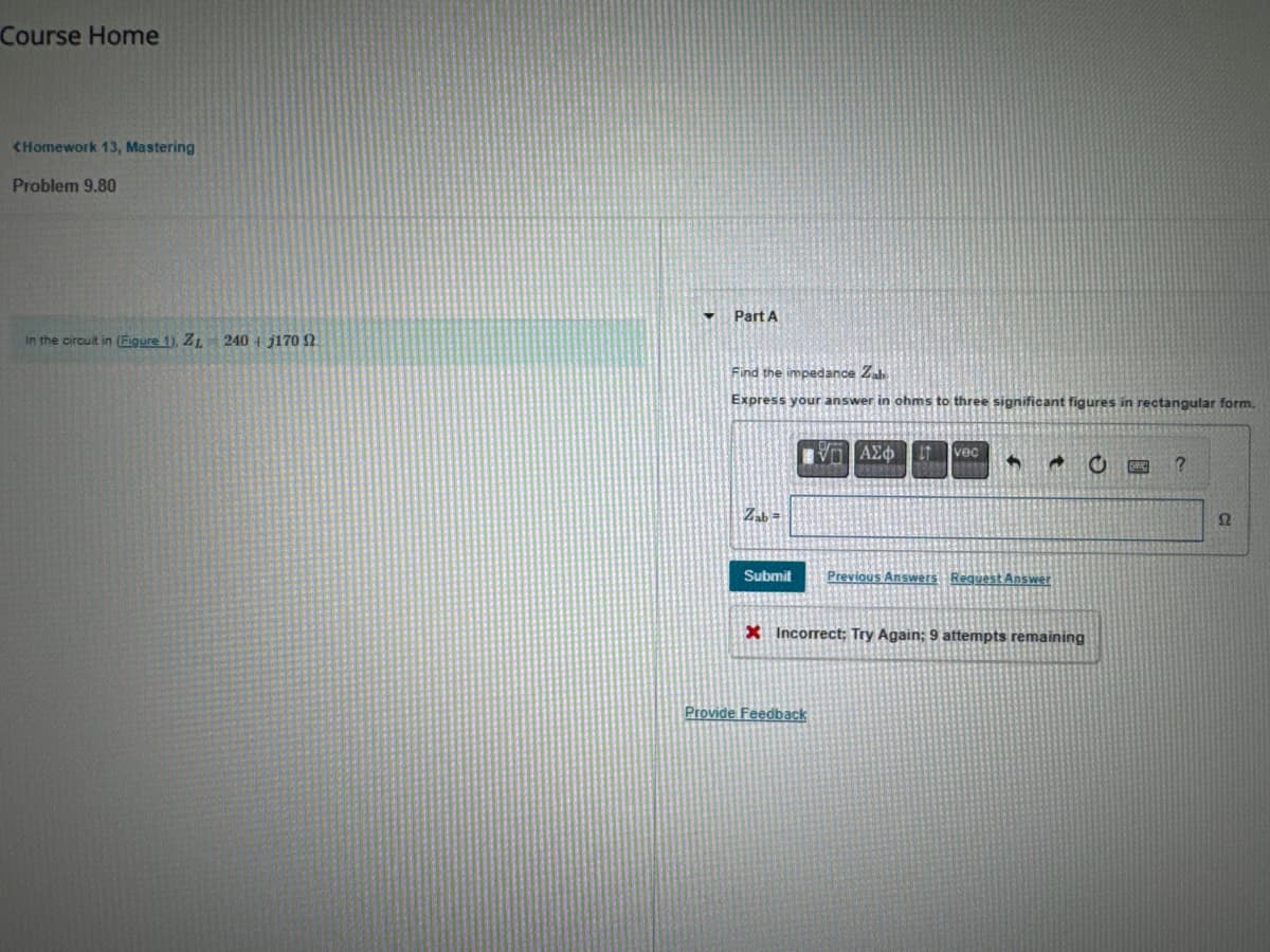 Course Home
<Homework 13, Mastering
Problem 9.80
In the circuit in (Figure 1), ZL
240+ j170
Part A
Find the impedance Zab
Express your answer in ohms to three significant figures in rectangular form.
Zab=
ΜΕ ΑΣΦ
vec
Submit
Previous Answers Request Answer
X Incorrect; Try Again; 9 attempts remaining
Provide Feedback
Ω