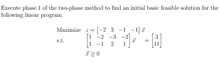 Execute phase 1 of the two-phase method to find an initial basic feasible solution for the
following linear program.
Maximize z= -2 3-1-1]
-2 -3 -2
-1 2 1
s.t.
* 20
I
- [8]
=