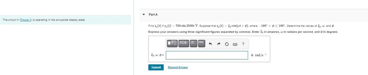 Part A
The circuit in (Figure 1) is operating in the sinusoidal steady state.
Find i,(t) if v,(t)=700 sin 2500+ V. Suppose that i,(t) = In cos(wt + ). where -180° <<180°. Determine the values of In, w, and 6.
Express your answers using three significant figures separated by commas. Enter I in amperes, win radians per second, and in degrees.
ΜΕ ΑΣΦ Η
vec
Io. w. =
Submit
Request Answer
?
A. rad/s.°