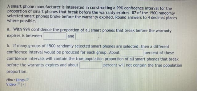 A smart phone manufacturer is interested in constructing a 99% confidence interval for the
proportion of smart phones that break before the warranty expires. 87 of the 1500 randomly
selected smart phones broke before the warranty expired. Round answers to 4 decimal places
where possible.
a. With 99% confidence the proportion of all smart phones that break before the warranty
expires is between
and
b. If many groups of 1500 randomly selected smart phones are selected, then a different
confidence interval would be produced for each group. About
confidence intervals will contain the true population proportion of all smart phones that break
percent of these
before the warranty expires and about
percent will not contain the true population
proportion.
Hint: Hints
Video [+)
