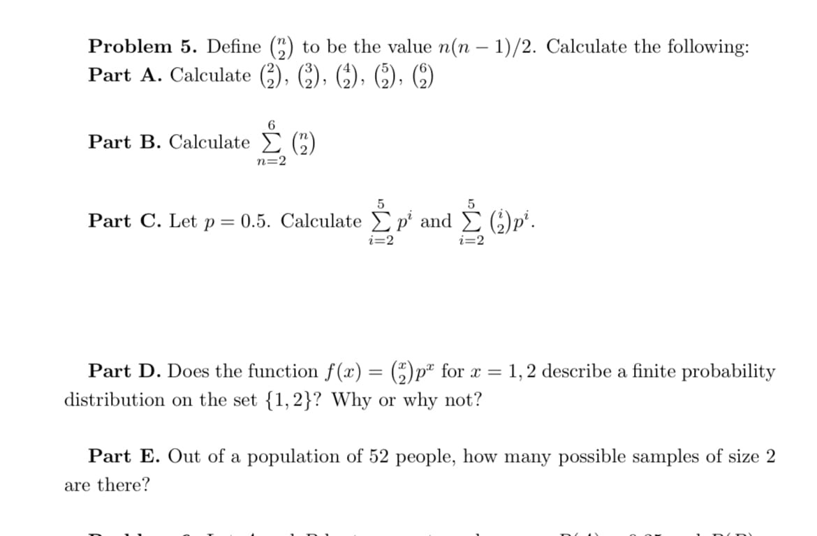 S )p'.
Problem 5. Define (5) to be the value n(n - 1)/2. Calculate the following:
Part A. Calculate (), ;), ), (C), C)
6.
Part B. Calculate (C)
n=2
Part C. Let p = 0.5. Calculate Ep' and E ()p".
i=2
Part D. Does the function f (x) = (5)pª for x =
distribution on the set {1,2}? Why or why not?
1,2 describe a finite probability
Part E. Out of a population of 52 people, how many possible samples of size 2
are there?

