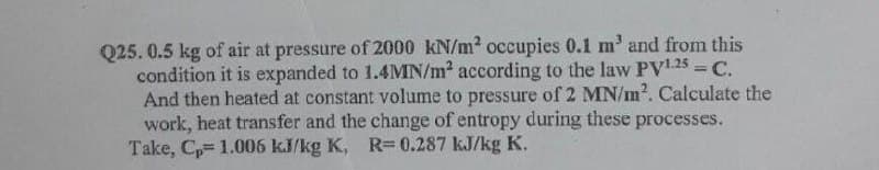 Q25. 0.5 kg of air at pressure of 2000 kN/m2 occupies 0.1 m' and from this
condition it is expanded to 1.4MN/m2 according to the law PV.25 = C.
And then heated at constant volume to pressure of 2 MN/m2. Calculate the
work, heat transfer and the change of entropy during these processes.
Take, C= 1.006 kJ/kg K, R= 0.287 kJ/kg K.
