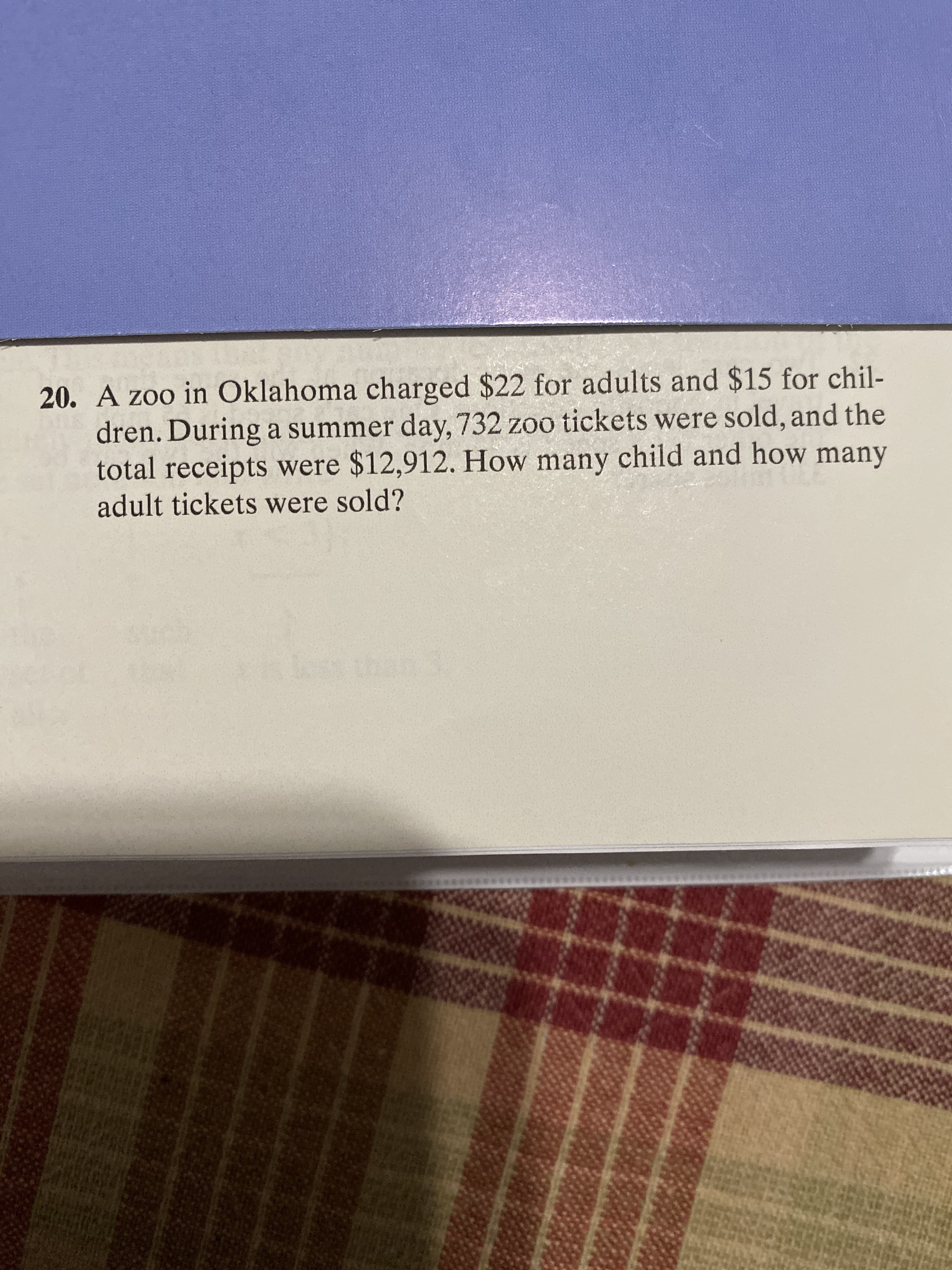 20. A zoo in Oklahoma charged $22 for adults and $15 for chil-
dren. During a summer day, 732 zoo tickets were sold, and the
total receipts were $12,912. How many child and how many
adult tickets were sold?
an 3

