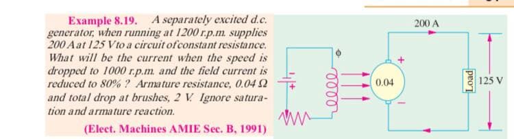 Example 8.19. A separately excited d.c.
generator, when running at 1200 r.p.m. supplies
200 A at 125 Vto a circuit ofconstant resistance.
What will be the current when the speed is
dropped to 1000 r.p.m. and the field current is
200 A
reduced to 80% ? Armature resistance, 0.04 2
0.04
125 V
and total drop at brushes, 2 V Ignore satura-
tion and armature reaction.
(Elect. Machines AMIE Sec. B, 1991)
proT
