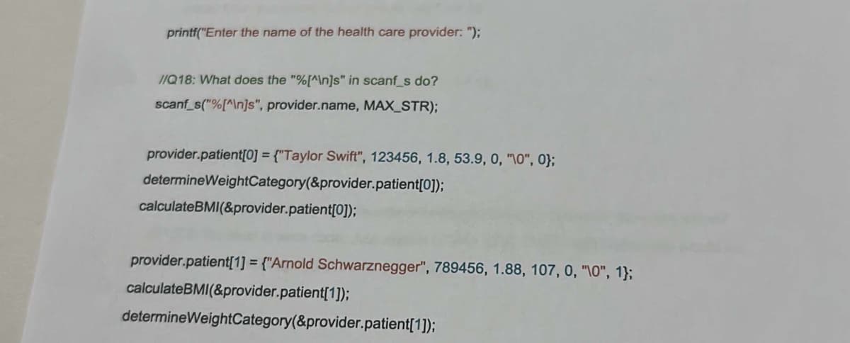 printf("Enter the name of the health care provider: ");
//Q18: What does the "%[^\n]s" in scanf_s do?
scanf_s("%[^\n]s", provider.name, MAX_STR);
provider.patient[0] = {"Taylor Swift", 123456, 1.8, 53.9, 0, "10", 0);
determineWeightCategory(&provider.patient[0]);
calculateBMI(&provider.patient[0]);
provider.patient[1] = {"Arnold Schwarznegger", 789456, 1.88, 107, 0, "\0", 1};
calculateBMI(&provider.patient[1]);
determineWeightCategory(&provider.patient[1]);