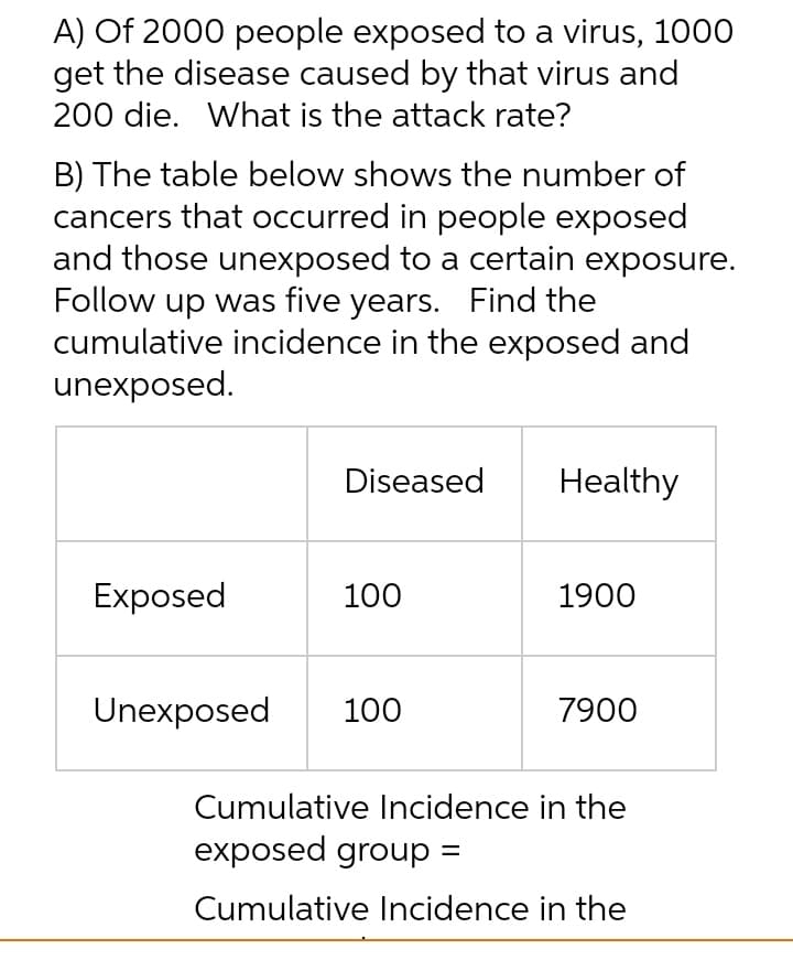 A) Of 2000 people exposed to a virus, 1000
get the disease caused by that virus and
200 die. What is the attack rate?
B) The table below shows the number of
cancers that occurred in people exposed
and those unexposed to a certain exposure.
Follow up was five years. Find the
cumulative incidence in the exposed and
unexposed.
Diseased
Healthy
Exposed
100
1900
Unexposed
100
7900
Cumulative Incidence in the
exposed group =
Cumulative Incidence in the
