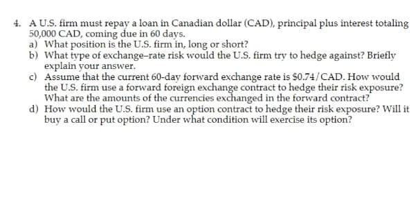 4. A U.S. firm must repay a loan in Canadian dollar (CAD), principal plus interest totaling
50,000 CAD, coming due in 60 days.
a) What position is the U.S. firm in, long or short?
b) What type of exchange-rate risk would the U.S. firm try to hedge against? Briefly
explain your answer.
c) Assume that the current 60-day forward exchange rate is $0.74/CAD. How would
the U.S. firm use a forward foreign exchange contract to hedge their risk exposure?
What are the amounts of the currencies exchanged in the forward contract?
d) How would the U.S. firm use an option contract to hedge their risk exposure? Will it
buy a call or put option? Under what condition will exercise its option?
