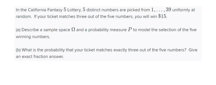 In the California Fantasy 5 Lottery, 5 distinct numbers are picked from 1, ..., 39 uniformly at
random. If your ticket matches three out of the five numbers, you will win $15.
(a) Describe a sample space N and a probability measure P to model the selection of the five
winning numbers.
(b) What is the probability that your ticket matches exactly three out of the five numbers? Give
an exact fraction answer.
