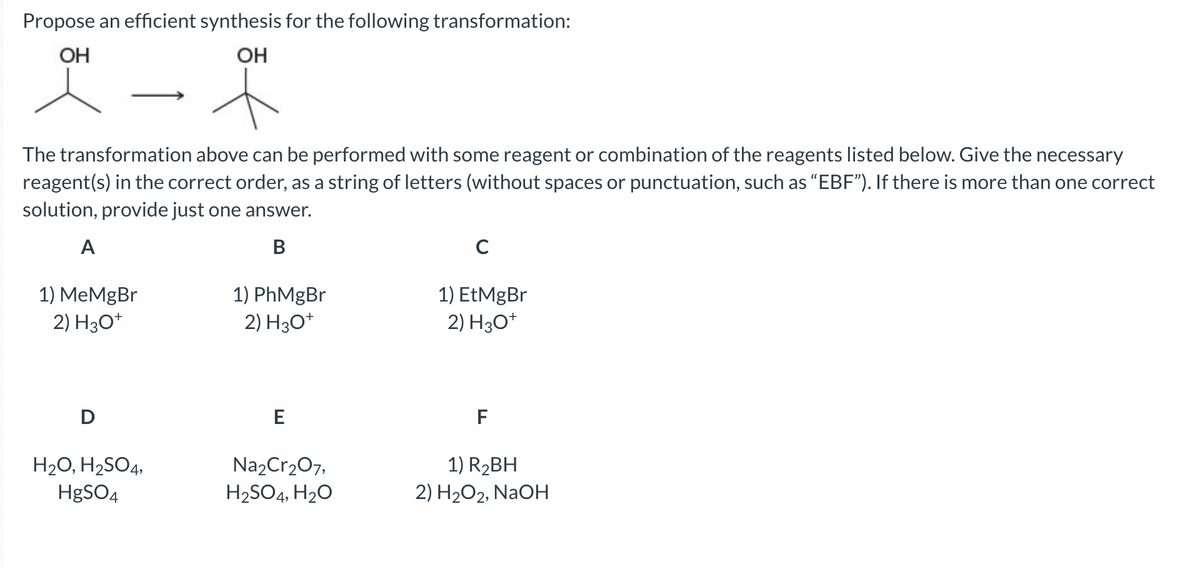 Propose an efficient synthesis for the following transformation:
OH
OH
The transformation above can be performed with some reagent or combination of the reagents listed below. Give the necessary
reagent(s) in the correct order, as a string of letters (without spaces or punctuation, such as "EBF"). If there is more than one correct
solution, provide just one answer.
A
B
1) MeMgBr
2) H3O+
D
H₂O, H₂SO4,
HgSO4
1) PhMgBr
2) H3O+
E
Na₂Cr₂O7,
H₂SO4, H₂O
с
1) EtMgBr
2) H3O+
F
1) R₂BH
2) H₂O2, NaOH