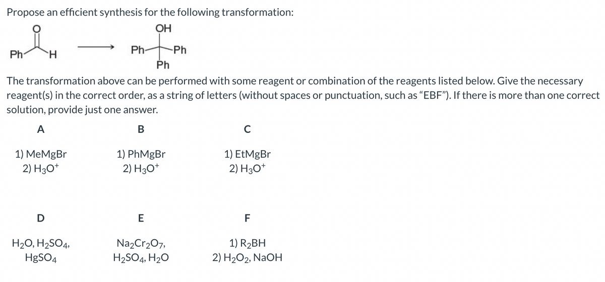 Propose an efficient synthesis for the following transformation:
OH
Ph
H
1) MeMgBr
2) H3O+
D
Ph
The transformation above can be performed with some reagent or combination of the reagents listed below. Give the necessary
reagent(s) in the correct order, as a string of letters (without spaces or punctuation, such as "EBF"). If there is more than one correct
solution, provide just one answer.
A
B
Ph-
H₂O, H₂SO4,
HgSO4
1) PhMgBr
2) H3O+
E
-Ph
Na₂Cr₂O7,
H₂SO4, H₂O
C
1) EtMgBr
2) H3O+
F
1) R₂BH
2) H₂O2, NaOH