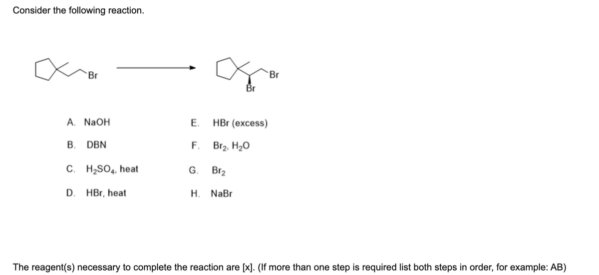 Consider the following reaction.
Br
A. NaOH
B. DBN
C. H₂SO4, heat
D. HBr, heat
E.
F.
G.
Br₂
H. NaBr
Br
HBr (excess)
Br₂, H₂O
Br
The reagent(s) necessary to complete the reaction are [x]. (If more than one step is required list both steps in order, for example: AB)