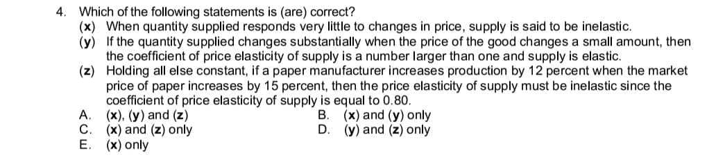 4. Which of the following statements is (are) correct?
(x) When quantity supplied responds very little to changes in price, supply is said to be inelastic.
(y) If the quantity supplied changes substantially when the price of the good changes a small amount, then
the coefficient of price elasticity of supply is a number larger than one and supply is elastic.
(z) Holding all else constant, if a paper manufacturer increases production by 12 percent when the market
price of paper increases by 15 percent, then the price elasticity of supply must be inelastic since the
coefficient of price elasticity of supply is equal to 0.80.
A. (x), (y) and (z)
C.
В.
(x) and (y) only
(x) and (z) only
E. (x) only
D.
(y) and (z) only
