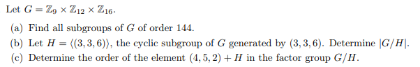 Let G = Z9 x Z12 × Z16.
(a) Find all subgroups of G of order 144.
(b) Let H = ((3,3, 6)), the cyclic subgroup of G generated by (3,3,6). Determine |G/H.
(c) Determine the order of the element (4,5, 2) + H in the factor group G/H.
