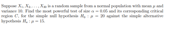 Suppose X₁, X2,..., X30 is a random sample from a normal population with mean and
variance 10. Find the most powerful test of size a = 0.05 and its corresponding critical
region C, for the simple null hypothesis Ho = 20 against the simple alternative
hypothesis H₁ μ = 15.
:
