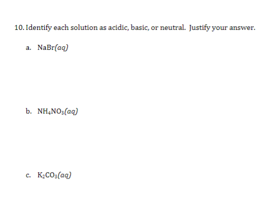 10. Identify each solution as acidic, basic, or neutral. Justify your answer.
a. NaBr(aq)
b. NH,NO3(aq)
C.
K¿CO3(aq)
