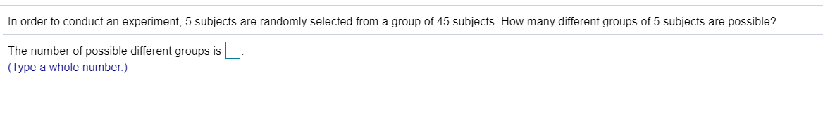 In order to conduct an experiment, 5 subjects are randomly selected from a group of 45 subjects. How many different groups of 5 subjects are possible?
The number of possible different groups is
(Type a whole number.)
