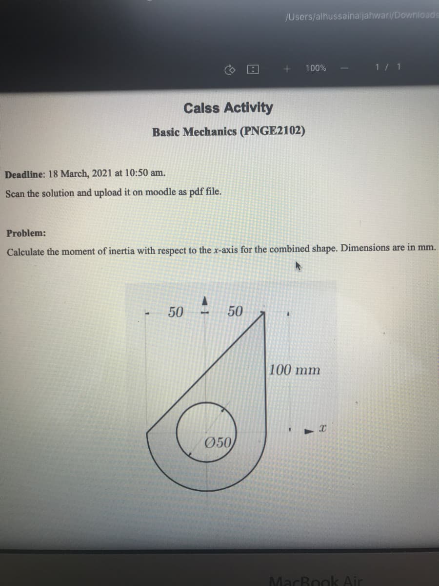 /Users/alhussainaljahwari/Downloads
100%
1/ 1
Calss Activity
Basic Mechanics (PNGE2102)
Deadline: 18 March, 2021 at 10:50 am.
Scan the solution and upload it on moodle as pdf file.
Problem:
Calculate the moment of inertia with respect to the x-axis for the combined shape. Dimensions are in mm.
50
50
1.
100 mm
Ø50
MacBook Air
