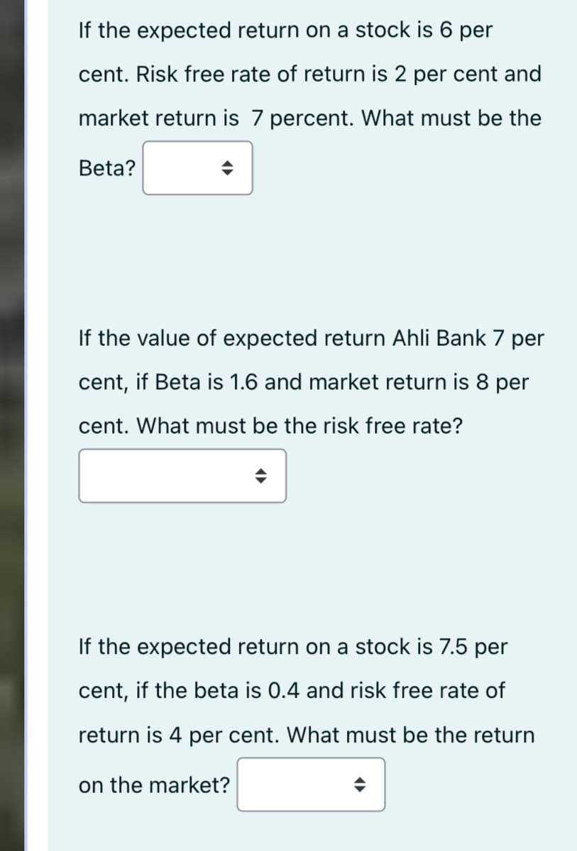 If the expected return on a stock is 6 per
cent. Risk free rate of return is 2 per cent and
market return is 7 percent. What must be the
Beta?
If the value of expected return Ahli Bank 7 per
cent, if Beta is 1.6 and market return is 8 per
cent. What must be the risk free rate?
If the expected return on a stock is 7.5 per
cent, if the beta is 0.4 and risk free rate of
return is 4 per cent. What must be the return
on the market?
