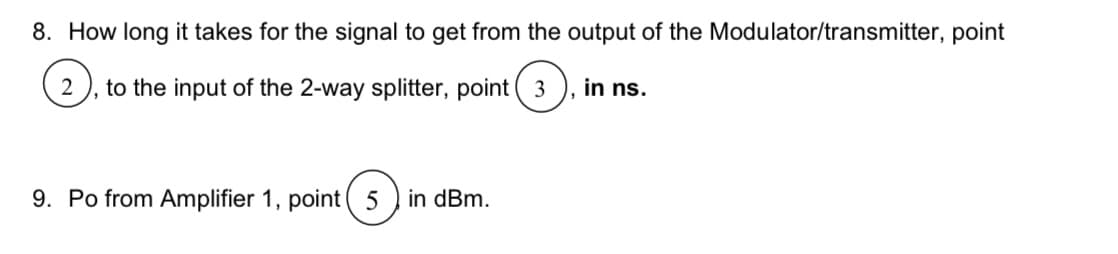 8. How long it takes for the signal to get from the output of the Modulator/transmitter, point
2 to the input of the 2-way splitter, point 3
9. Po from Amplifier 1, point (5) in dBm.
in ns.