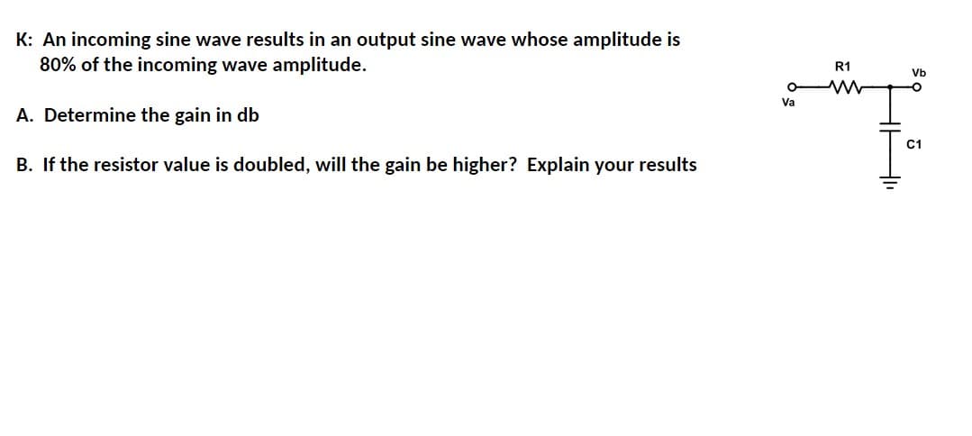 K: An incoming sine wave results in an output sine wave whose amplitude is
80% of the incoming wave amplitude.
A. Determine the gain in db
B. If the resistor value is doubled, will the gain be higher? Explain your results
Va
R1
Vb
C1