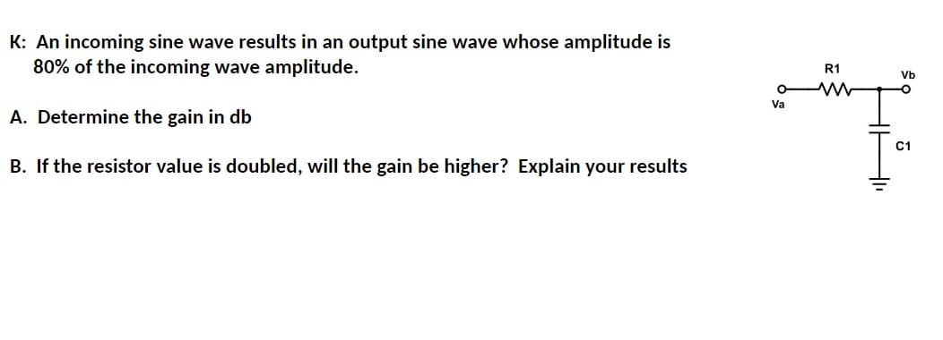 K: An incoming sine wave results in an output sine wave whose amplitude is
80% of the incoming wave amplitude.
A. Determine the gain in db
B. If the resistor value is doubled, will the gain be higher? Explain your results
Va
R1
www
Vb
O
C1