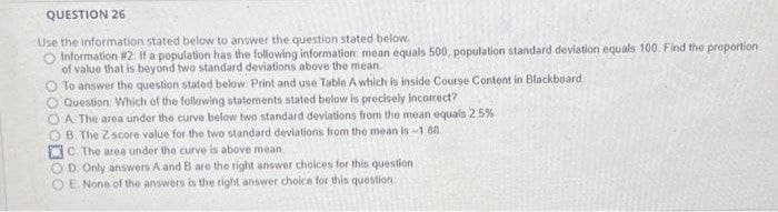 QUESTION 26
Use the information stated below to answer the question stated below.
Information #2 If a population has the following information mean equals 500, population standard deviation equals 100 Find the proportion
of value that is beyond two standard deviations above the mean
O To answer the question stated below. Print and use Table A which is inside Course Content in Blackboard
Question Which of the following statements stated below is precisely incorrect?
A The area under the curve below two standard deviations from the mean equals 2 5%
B. The Z score value for the two standard deviations from the mean is 1 8.
C The area under the curve is above mean
OD Only answers A and B are the right answer cholces for this question
O E None of the answers is the right answer choice for this quostion
