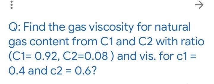 ->
Q: Find the gas viscosity for natural
gas content from C1 and C2 with ratio
(C1= 0.92, C2=0.08 ) and vis. for c1 =
0.4 and c2 = 0.6?
%3D
