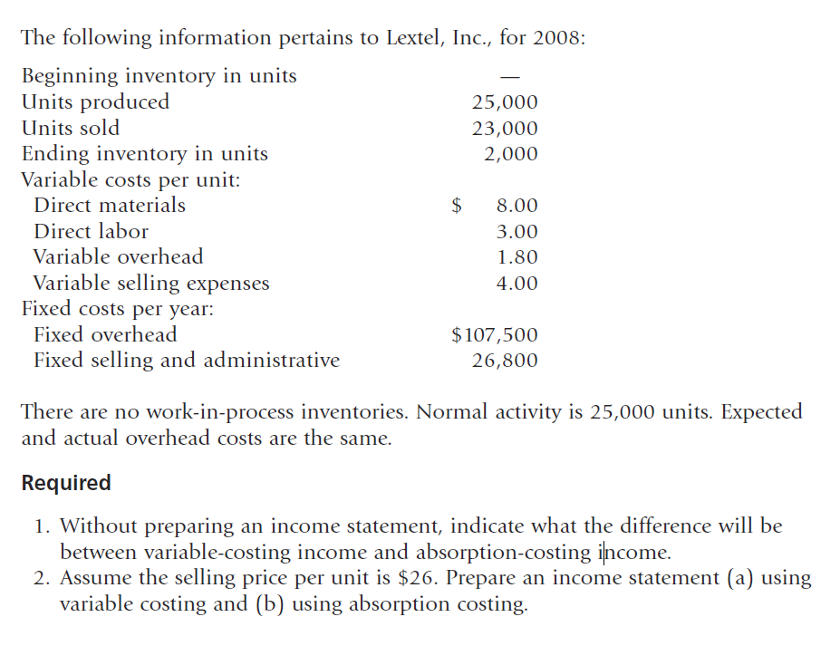The following information pertains to Lextel, Inc., for 2008:
Beginning inventory in units
Units produced
25,000
Units sold
23,000
Ending inventory in units
Variable costs per unit:
2,000
Direct materials
8.00
Direct labor
Variable overhead
Variable selling expenses
Fixed costs per year:
Fixed overhead
3.00
1.80
4.00
$107,500
Fixed selling and administrative
26,800
There are no work-in-process inventories. Normal activity is 25,000 units. Expected
and actual overhead costs are the same.
Required
1. Without preparing an income statement, indicate what the difference will be
between variable-costing income and absorption-costing income.
2. Assume the selling price per unit is $26. Prepare an income statement (a) using
variable costing and (b) using absorption costing.
%24
