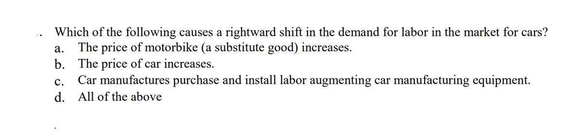 Which of the following causes a rightward shift in the demand for labor in the market for cars?
a. The price of motorbike (a substitute good) increases.
b. The price of car increases.
Car manufactures purchase and install labor augmenting car manufacturing equipment.
All of the above
C.
d.