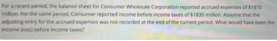 For a recent period, the balance sheet for Consumer Wholesale Corporation reported accrued expenses of $1870
million. For the same period, Consumer reported income before income taxes of $1830 million. Assume that the
adjusting entry for the accrued expenses was not recorded at the end of the current period. What would have been the
income (loss) before income taxes?