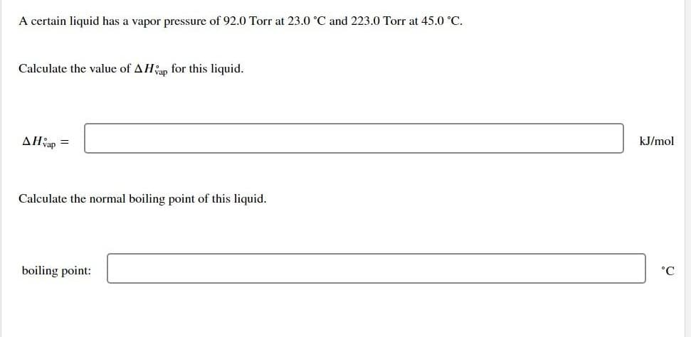 A certain liquid has a vapor pressure of 92.0 Torr at 23.0 °C and 223.0 Torr at 45.0 °C.
Calculate the value of AHvap for this liquid.
AHvap
=
Calculate the normal boiling point of this liquid.
boiling point:
kJ/mol
°C