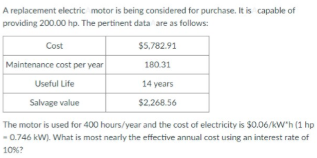 A replacement electric motor is being considered for purchase. It is capable of
providing 200.00 hp. The pertinent data are as follows:
Cost
$5,782.91
Maintenance cost per year
180.31
Useful Life
14 years
Salvage value
$2.268.56
The motor is used for 400 hours/year and the cost of electricity is $0.06/kW"h (1 hp
- 0.746 kW). What is most nearly the effective annual cost using an interest rate of
10%?
